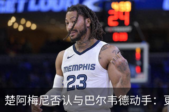 楚阿梅尼否认与巴尔韦德动手：更衣室小摩擦被放大成闹剧